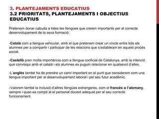 3. PLANTEJAMENTS EDUCATIUS
3.2 PRIORITATS, PLANTEJAMENTS I OBJECTIUS
EDUCATIUS
Pretenem donar cabuda a totes les llengües que creiem importants per al correcte
desenvolupament de la seva formació:
-Català com a llengua vehicular, amb el que pretenem crear un vincle entre tots els
alumnes per a compartir i participar de les relacions que s’estableixin en aquest procés
social.
-Castellà pren molta importància com a llengua cooficial de Catalunya, amb la intenció
que convisqui amb el català i els alumnes es puguin relacionar en qualsevol d’elles.
-L’anglès també ha de prendre un camí important en el punt que considerem com una
llengua important per al desenvolupament laboral i pel seu futur acadèmic.
-Valorem també la inclusió d’altres llengües extrangeres, com el francès o l’alemany,
sempre i quan es compti al el personal docent adequat per al seu correcte
funcionament.
 