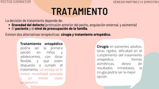 TRATAMIENTO
Gravedad del defecto (protrusión anterior del pecho, angulación esternal, y asimetría)
El paciente y el nivel de preocupación de la familia.
La decisión de tratamiento depende de:
Existen dos alternativas terapéuticas: cirugía y tratamiento ortopédico.
Tratamiento ortopédico
podría ser la primera
opción en niños y
adolescentes, con tórax
flexible, y que estén
dispuesto a cumplir el
tratamiento. La ventaja es la
menor morbilidad asociada
y un menor coste
terapéutico.
Cirugía en pacientes adultos,
tórax rígidos, dificultad en el
cumplimiento del tratamiento
ortopédico, formas
asimétricas, deseo de
resultados inmediatos, la
cirugía podría ser la mejor
opción
PECTUS CARINATUM GÉNESIS MARTÍNEZ | X SEMESTREt
 