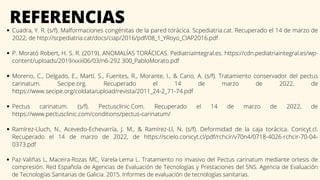 REFERENCIAS
Cuadra, Y. R. (s/f). Malformaciones congénitas de la pared torácica. Scpediatria.cat. Recuperado el 14 de marzo de
2022, de http://scpediatria.cat/docs/ciap/2016/pdf/08_1_YRoyo_CIAP2016.pdf
P. Morató Robert, H. S. R. (2019). ANOMALÍAS TORÁCICAS. Pediatriaintegral.es. https://cdn.pediatriaintegral.es/wp-
content/uploads/2019/xxiii06/03/n6-292 300_PabloMorato.pdf
Moreno, C., Delgado, E., Martí, S., Fuentes, R., Morante, I., & Cano, A. (s/f). Tratamiento conservador del pectus
carinatum. Secipe.org. Recuperado el 14 de marzo de 2022, de
https://www.secipe.org/coldata/upload/revista/2011_24-2_71-74.pdf
Pectus carinatum. (s/f). Pectusclinic.Com. Recuperado el 14 de marzo de 2022, de
https://www.pectusclinic.com/conditions/pectus-carinatum/
Ramírez-Lluch, N., Acevedo-Echevarría, J. M., & Ramírez-Ll, N. (s/f). Deformidad de la caja torácica. Conicyt.cl.
Recuperado el 14 de marzo de 2022, de https://scielo.conicyt.cl/pdf/rchcir/v70n4/0718-4026-rchcir-70-04-
0373.pdf
Paz-Valiñas L, Maceira-Rozas MC, Varela-Lema L. Tratamiento no invasivo del Pectus carinatum mediante ortesis de
compresión. Red Española de Agencias de Evaluación de Tecnologías y Prestaciones del SNS. Agencia de Evaluación
de Tecnologías Sanitarias de Galicia. 2015. Informes de evaluación de tecnologías sanitarias.
 
