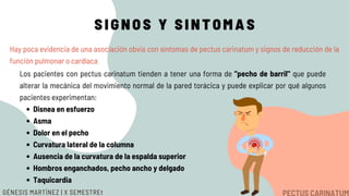 SIGNOS Y SINTOMAS
Hay poca evidencia de una asociación obvia con síntomas de pectus carinatum y signos de reducción de la
función pulmonar o cardíaca
Disnea en esfuerzo
Asma
Dolor en el pecho
Curvatura lateral de la columna
Ausencia de la curvatura de la espalda superior
Hombros enganchados, pecho ancho y delgado
Taquicardia
Los pacientes con pectus carinatum tienden a tener una forma de "pecho de barril" que puede
alterar la mecánica del movimiento normal de la pared torácica y puede explicar por qué algunos
pacientes experimentan:
GÉNESIS MARTÍNEZ | X SEMESTREt
 
