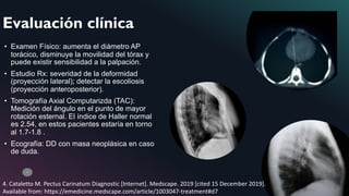 10
• Examen Físico: aumenta el diámetro AP
torácico, disminuye la movilidad del tórax y
puede existir sensibilidad a la palpación.
• Estudio Rx: severidad de la deformidad
(proyección lateral); detectar la escoliosis
(proyección anteroposterior).
• Tomografía Axial Computarizda (TAC):
Medición del ángulo en el punto de mayor
rotación esternal. El índice de Haller normal
es 2.54, en estos pacientes estaría en torno
al 1.7-1.8 .
• Ecografía: DD con masa neoplásica en caso
de duda.
Evaluación clínica
4. Cataletto M. Pectus Carinatum Diagnostic [Internet]. Medscape. 2019 [cited 15 December 2019].
Available from: https://emedicine.medscape.com/article/1003047-treatment#d7
 