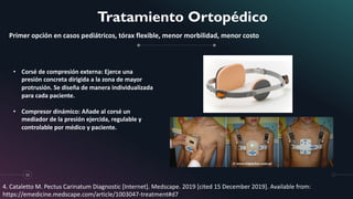 Tratamiento Ortopédico
11
Primer opción en casos pediátricos, tórax flexible, menor morbilidad, menor costo
• Corsé de compresión externa: Ejerce una
presión concreta dirigida a la zona de mayor
protrusión. Se diseña de manera individualizada
para cada paciente.
• Compresor dinámico: Añade al corsé un
mediador de la presión ejercida, regulable y
controlable por médico y paciente.
4. Cataletto M. Pectus Carinatum Diagnostic [Internet]. Medscape. 2019 [cited 15 December 2019]. Available from:
https://emedicine.medscape.com/article/1003047-treatment#d7
 