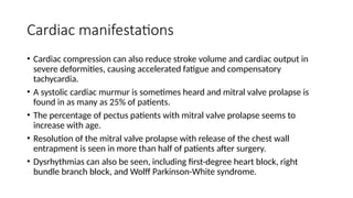 Cardiac manifestations
• Cardiac compression can also reduce stroke volume and cardiac output in
severe deformities, causing accelerated fatigue and compensatory
tachycardia.
• A systolic cardiac murmur is sometimes heard and mitral valve prolapse is
found in as many as 25% of patients.
• The percentage of pectus patients with mitral valve prolapse seems to
increase with age.
• Resolution of the mitral valve prolapse with release of the chest wall
entrapment is seen in more than half of patients after surgery.
• Dysrhythmias can also be seen, including first-degree heart block, right
bundle branch block, and Wolff Parkinson-White syndrome.
 