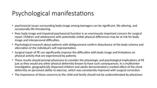 Psychological manifestations
• psychosocial issues surrounding body image among teenagers can be significant, life-altering, and
occasionally life-threatening.
• Poor body image and impaired psychosocial function is an enormously important concern for surgical
repair. Children and adolescents with potentially visible physical differences may be at risk for body
image and interpersonal difficulties.
• Psychological research about patients with disfigurement confirm disturbance of the body schema and
altercation of the individual’s self-representation.
• Surgical repair of PE can significantly improve the difficulties with body image and limitations on
physical activity that are experienced by patients.
• These results should prompt physicians to consider the physiologic and psychological implications of PE
just as they would any other physical deformity known to have such consequences. In a multicenter
investigation, geographically dispersed children and adults demonstrated a marked effect of the chest
deformity on perceived ability to exercise, which was consistently improved with surgical correction.
• The importance of these concerns to the child and family should not be underestimated by physicians
 