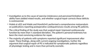 • Investigation as to the cause of exercise intolerance and perceived limitation of
ability have yielded mixed results, and whether surgical repair corrects these deficits
is controversial.
• Malek et al22 and Malek and Marelich41 performed a comprehensive metaanalysis
on publications reporting postoperative cardiopulmonary results among PE patients.
• The critical finding of the study was that surgical repair improved cardiovascular
function by more than 1⁄2 standard deviation. The patient’s personal testimony has
been the most convincing evidence for repair.
• The majority of patients with symptoms reported significant improvement after
repair. These findings, along with current ongoing investigations, further the
argument that surgical repair of PE is indicated for symptomatic patients regardless
of physiologic testing and is more than primarily cosmetic.
 