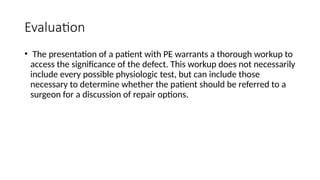Evaluation
• The presentation of a patient with PE warrants a thorough workup to
access the significance of the defect. This workup does not necessarily
include every possible physiologic test, but can include those
necessary to determine whether the patient should be referred to a
surgeon for a discussion of repair options.
 