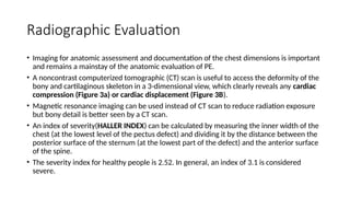 Radiographic Evaluation
• Imaging for anatomic assessment and documentation of the chest dimensions is important
and remains a mainstay of the anatomic evaluation of PE.
• A noncontrast computerized tomographic (CT) scan is useful to access the deformity of the
bony and cartilaginous skeleton in a 3-dimensional view, which clearly reveals any cardiac
compression (Figure 3a) or cardiac displacement (Figure 3B).
• Magnetic resonance imaging can be used instead of CT scan to reduce radiation exposure
but bony detail is better seen by a CT scan.
• An index of severity(HALLER INDEX) can be calculated by measuring the inner width of the
chest (at the lowest level of the pectus defect) and dividing it by the distance between the
posterior surface of the sternum (at the lowest part of the defect) and the anterior surface
of the spine.
• The severity index for healthy people is 2.52. In general, an index of 3.1 is considered
severe.
 