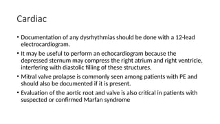 Cardiac
• Documentation of any dysrhythmias should be done with a 12-lead
electrocardiogram.
• It may be useful to perform an echocardiogram because the
depressed sternum may compress the right atrium and right ventricle,
interfering with diastolic filling of these structures.
• Mitral valve prolapse is commonly seen among patients with PE and
should also be documented if it is present.
• Evaluation of the aortic root and valve is also critical in patients with
suspected or confirmed Marfan syndrome
 