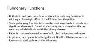 Pulmonary Functions
• Both static and exercise pulmonary function tests may be useful in
eliciting a physiologic effect of the PE defect on the patient.
• Static pulmonary function tests are the least sensitive but may show a
significant decrease in forced vital capacity and maximal ventilatory
volumes, which indicate restrictive airway disease.
• Patients may also have evidence of mild obstructive airway disease.
• In general, most patients with significant PE will still have a normal or
low-normal static pulmonary function test
 