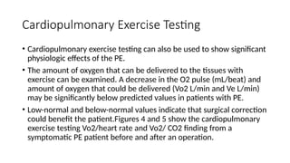 Cardiopulmonary Exercise Testing
• Cardiopulmonary exercise testing can also be used to show significant
physiologic effects of the PE.
• The amount of oxygen that can be delivered to the tissues with
exercise can be examined. A decrease in the O2 pulse (mL/beat) and
amount of oxygen that could be delivered (Vo2 L/min and Ve L/min)
may be significantly below predicted values in patients with PE.
• Low-normal and below-normal values indicate that surgical correction
could benefit the patient.Figures 4 and 5 show the cardiopulmonary
exercise testing Vo2/heart rate and Vo2/ CO2 finding from a
symptomatic PE patient before and after an operation.
 