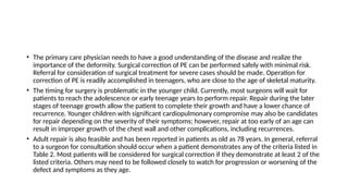 • The primary care physician needs to have a good understanding of the disease and realize the
importance of the deformity. Surgical correction of PE can be performed safely with minimal risk.
Referral for consideration of surgical treatment for severe cases should be made. Operation for
correction of PE is readily accomplished in teenagers, who are close to the age of skeletal maturity.
• The timing for surgery is problematic in the younger child. Currently, most surgeons will wait for
patients to reach the adolescence or early teenage years to perform repair. Repair during the later
stages of teenage growth allow the patient to complete their growth and have a lower chance of
recurrence. Younger children with significant cardiopulmonary compromise may also be candidates
for repair depending on the severity of their symptoms; however, repair at too early of an age can
result in improper growth of the chest wall and other complications, including recurrences.
• Adult repair is also feasible and has been reported in patients as old as 78 years. In general, referral
to a surgeon for consultation should occur when a patient demonstrates any of the criteria listed in
Table 2. Most patients will be considered for surgical correction if they demonstrate at least 2 of the
listed criteria. Others may need to be followed closely to watch for progression or worsening of the
defect and symptoms as they age.
 