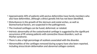 • Approximately 40% of patients with pectus deformities have family members who
also have deformities, although a direct genetic link has not been identified.
• Disturbances in the growth of the sternum and costal arches, as well as
biomechanical factors, are suspected in the pathogenesis.
• The involved cartilages can be fused, deformed, or rotated.
• Intrinsic abnormality of the costochondral cartilage is suggested by the significant
occurrence of PE among patients with connective tissue disorders, such as
Marfan syndrome.
• There is also a high percentage of scoliosis associated with the disorder.
• Abnormalities of the cartilages removed during surgery have also been reported,
including stress/strain deformation and abnormal collagen content.
 