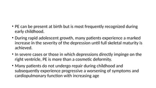 • PE can be present at birth but is most frequently recognized during
early childhood.
• During rapid adolescent growth, many patients experience a marked
increase in the severity of the depression until full skeletal maturity is
achieved.
• In severe cases or those in which depressions directly impinge on the
right ventricle, PE is more than a cosmetic deformity.
• Many patients do not undergo repair during childhood and
subsequently experience progressive a worsening of symptoms and
cardiopulmonary function with increasing age
 