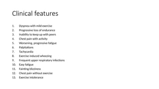 Clinical features
1. Dyspnea with mild exercise
2. Progressive loss of endurance
3. Inability to keep up with peers
4. Chest pain with activity
5. Worsening, progressive fatigue
6. Palpitations
7. Tachycardia
8. Exercise induced wheezing
9. Frequent upper respiratory infections
10. Easy fatigue
11. Fainting/dizziness
12. Chest pain without exercise
13. Exercise intolerance
 
