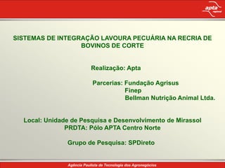 SISTEMAS DE INTEGRAÇÃO LAVOURA PECUÁRIA NA RECRIA DE
                  BOVINOS DE CORTE


                       Realização: Apta

                       Parcerias: Fundação Agrisus
                                  Finep
                                  Bellman Nutrição Animal Ltda.


  Local: Unidade de Pesquisa e Desenvolvimento de Mirassol
               PRDTA: Pólo APTA Centro Norte

               Grupo de Pesquisa: SPDireto
 