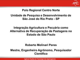 Polo Regional Centro Norte
Unidade de Pesquisa e Desenvolvimento de
       São José do Rio Preto - SP


   Integração Agricultura e Pecuária como
Alternativa de Recuperação de Pastagens no
             Estado de São Paulo


          Roberto Molinari Peres
Mestre, Engenheiro Agrônomo, Pesquisador
                Científico
 