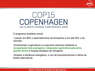 O programa brasileiro prevê:
• reduzir em 80% o desmatamento da Amazônia e em até 40% o do
Cerrado
•Incrementar a agricultura e a pecuária intensiva mediante a:
recuperação das pastagens, integração agricultura-pecuária,
plantio direto e fixação biológica de nitrogênio
•Ampliar a eficiência energética, o uso de biocombustíveis e oferta de
fontes alternativas
 