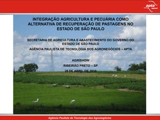INTEGRAÇÃO AGRICULTURA E PECUÁRIA COMO
ALTERNATIVA DE RECUPERAÇÃO DE PASTAGENS NO
            ESTADO DE SÃO PAULO

SECRETARIA DE AGRICULTURA E ABASTECIMENTO DO GOVERNO DO
                   ESTADO DE SÃO PAULO
 AGÊNCIA PAULISTA DE TECNOLOGIA DOS AGRONEGÓCIOS – APTA
              Conteúdo da apresentação
                       AGRISHOW
                  RIBEIRÃO PRETO – SP
                   28 DE ABRIL DE 2010
 