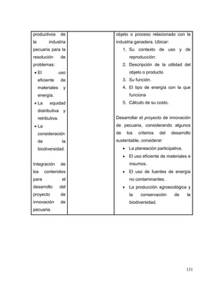 131
productivos de
la industria
pecuaria para la
resolución de
problemas:
 El uso
eficiente de
materiales y
energía.
 La equidad
distributiva y
retributiva.
 La
consideración
de la
biodiversidad.
Integración de
los contenidos
para el
desarrollo del
proyecto de
innovación de
pecuaria.
objeto o proceso relacionado con la
industria ganadera. Ubicar:
1. Su contexto de uso y de
reproducción:
2. Descripción de la utilidad del
objeto o producto
3. Su función.
4. El tipo de energía con la que
funciona
5. Cálculo de su costo.
Desarrollar el proyecto de innovación
de pecuaria, considerando algunos
de los criterios del desarrollo
sustentable, considerar:
 La planeación participativa.
 El uso eficiente de materiales e
insumos.
 El uso de fuentes de energía
no contaminantes.
 La producción agroecológica y
la conservación de la
biodiversidad.
 
