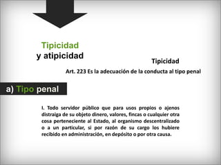 Tipicidady atipicidadTipicidad Art. 223 Es la adecuación de la conducta al tipo penala) Tipo penalI. Todo servidor público que para usos propios o ajenos distraiga de su objeto dinero, valores, fincas o cualquier otra cosa perteneciente al Estado, al organismo descentralizado o a un particular, si por razón de su cargo los hubiere recibido en administración, en depósito o por otra causa.
