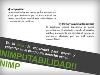 a) IncapacidadLa incapacidad se encuentra en los menores de edad, que realmente por su escasa edad no tienen la madurez mental para poder desear la consumación de un ilícito.b) Trastorno mental transitorioEl trastorno mental transitorio se podrá presentar en el peculado, cuando el servidor  público al momento de ejecutar el mismo, se encuentre afectado por un mal mental momentáneo.Es la falta de capacidad para querer y entender en el campo del derecho penal.INIMPUTABILIDAD!! INIMP