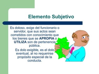 Elemento Subjetivo
Es doloso, exige del funcionario o
servidor, que sus actos sean
cometidos con conocimiento que
los bienes que se APROPIA o
UTILIZA son de pertenencia
pública.
Es dolo exigible, es el dolo
eventual, al no requerirse
propósito especial de la
conducta.
 