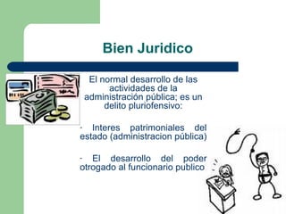 Bien Juridico
El normal desarrollo de las 
actividades de la 
administración pública; es un 
delito pluriofensivo:
-  Interes  patrimoniales  del 
estado (administracion pública)
-  El  desarrollo  del  poder 
otrogado al funcionario publico
 
