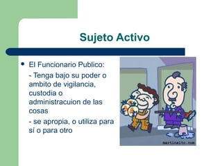 Sujeto Activo
 El Funcionario Publico:
- Tenga bajo su poder o 
ambito de vigilancia, 
custodia o 
administracuion de las 
cosas
- se apropia, o utiliza para 
sí o para otro
 