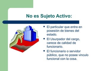 No es Sujeto Activo:
 El particular que entra en
posesión de bienes del
estado.
 El Usurpador del cargo,
carece de calidad de
funcionario.
 El funcionario o servidor
público, que no posee vinculo
funcional con la cosa.
 
