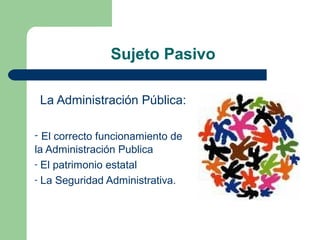 Sujeto Pasivo
La Administración Pública:
- El correcto funcionamiento de
la Administración Publica
- El patrimonio estatal
- La Seguridad Administrativa.
 