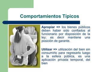 Comportamientos Típicos
Apropiar => los bienes públicos
deben haber sido confiados al
funcionario por disposición de la
ley; es decir mantiene una
posición de garante.
Utilizar => utilización del bien sin
consumirlo para regresarlo luego
a la esfera pública, es una
aplicación privada temporal, del
bien
 