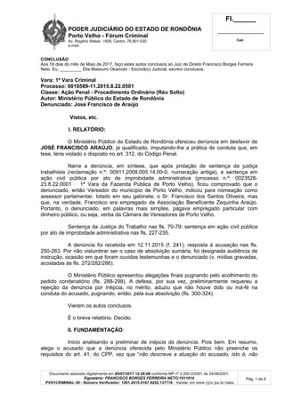 PODER JUDICIÁRIO DO ESTADO DE RONDÔNIA
Porto Velho - Fórum Criminal
Av. Rogério Weber, 1928, Centro, 76.801-030
e-mail:
Fl.______
_________________________
Cad.
Documento assinado digitalmente em 05/07/2017 12:26:08 conforme MP nº 2.200-2/2001 de 24/08/2001.
Signatário: FRANCISCO BORGES FERREIRA NETO:1011014
PVH1CRIMINAL-30 - Número Verificador: 1501.2015.0167.9252.137716 - Validar em www.tjro.jus.br/adoc
Pág. 1 de 6
CONCLUSÃO
Aos 18 dias do mês de Maio de 2017, faço estes autos conclusos ao Juiz de Direito Francisco Borges Ferreira
Neto. Eu, _________ Élia Massumi Okamoto - Escrivã(o) Judicial, escrevi conclusos.
Vara: 1ª Vara Criminal
Processo: 0016589-11.2015.8.22.0501
Classe: Ação Penal - Procedimento Ordinário (Réu Solto)
Autor: Ministério Público do Estado de Rondônia
Denunciado: José Francisco de Araújo
Vistos, etc.
I. RELATÓRIO:
O Ministério Público do Estado de Rondônia ofereceu denúncia em desfavor de
JOSÉ FRANCISCO ARAÚJO, já qualificado, imputando-lhe a prática de conduta que, em
tese, teria violado o disposto no art. 312, do Código Penal.
Narra a denúncia, em síntese, que após prolação de sentença da justiça
trabalhista (reclamação n.º: 00911.2008.005.14.00-0, numeração antiga), e sentença em
ação civil pública por ato de improbidade administrativa (processo n.º: 0023528-
23.8.22.0001 1ª Vara da Fazenda Pública de Porto Velho), ficou comprovado que o
denunciado, então Vereador do município de Porto Velho, indicou para nomeação como
assessor parlamentar, lotado em seu gabinete, o Sr. Francisco dos Santos Oliveira, mas
que, na verdade, Francisco era empregado da Associação Beneficente Zequinha Araújo.
Portanto, o denunciado, em palavras mais simples, pagava empregado particular com
dinheiro público, ou seja, verba da Câmara de Vereadores de Porto Velho.
Sentença da Justiça do Trabalho nas fls. 70-79; sentença em ação civil pública
por ato de improbidade administrativa nas fls. 227-235.
A denúncia foi recebida em 12.11.2015 (f. 241); resposta à acusação nas fls.
250-263. Por não vislumbrar ser o caso de absolvição sumária, foi designada audiência de
instrução, ocasião em que foram ouvidas testemunhas e o denunciado (v. mídias gravadas,
acostadas às fls. 272/282/286).
O Ministério Público apresentou alegações finais pugnando pelo acolhimento do
pedido condenatório (fls. 288-298). A defesa, por sua vez, preliminarmente requereu a
rejeição da denúncia por inépcia; no mérito, aduziu que não houve dolo ou má-fé na
conduta do acusado, pugnando, então, pela sua absolvição (fls. 300-324).
Vieram os autos conclusos.
É o breve relatório. Decido.
II. FUNDAMENTAÇÃO:
Inicio analisando a preliminar de inépcia da denúncia. Pois bem. Em resumo,
alega o acusado que a denúncia oferecida pelo Ministério Público não preenche os
requisitos do art. 41, do CPP, vez que “não descreve a atuação do acusado, isto é, não
 