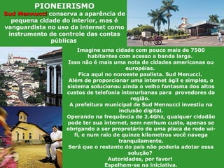 Imagine uma cidade com pouco mais de 7500 habitantes com acesso a banda larga.  Isso não é mais uma nota de cidades americanas ou européias.  Fica aqui no noroeste paulista. Sud Menucci.  Além de proporcionar uma internet ágil e simples, o sistema solucionou ainda o velho fantasma dos altos custos de telefonia interurbanas para  provedores da região.  A prefeitura municipal de Sud Mennucci investiu na inclusão digital. Operando na frequência de 2.4Ghz, qualquer cidadão pode ter sua internet, sem nenhum custo, apenas se obrigando a ser propretário de uma placa de rede wi-fi, e num raio de quinze kilometros você navega tranquilamente. Será que o restante do país não poderia adotar essa solução?  Autoridades, por favor!  Espelhem-se na iniciativa. PIONEIRISMO Sud Mennucci   conserva a aparência de pequena cidade do interior, mas é vanguardista no uso da internet como instrumento de controle das contas públicas   