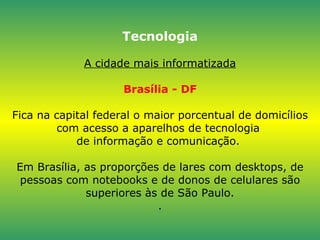 Tecnologia A cidade mais informatizada Brasília - DF Fica na capital federal o maior porcentual de domicílios com acesso a aparelhos de tecnologia  de informação e comunicação.  Em Brasília, as proporções de lares com desktops, de pessoas com notebooks e de donos de celulares são superiores às de São Paulo. . 