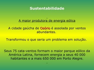 Sustentabilidade   A maior produtora de energia eólica A cidade gaúcha de  Osório  é assolada por ventos abundantes.  Transformou o que seria um problema em solução.  Seus 75 cata-ventos formam o maior parque eólico da América Latina, fornecem energia a seus 40 000 habitantes e a mais 650 000 em Porto Alegre. . 