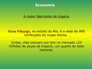 A maior fabricante de lingerie Nova Friburgo , no estado do Rio, é a sede de 900 confecções de roupa íntima.  Juntas, elas colocam por ano no mercado 125 milhões de peças de lingerie, um quarto do total nacional. Economia 