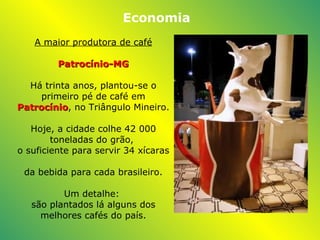 A maior produtora de café Patrocínio -MG Há trinta anos, plantou-se o primeiro pé de café em  Patrocínio , no Triângulo Mineiro.   Hoje, a cidade colhe 42 000 toneladas do grão,  o suficiente para servir 34 xícaras  da bebida para cada brasileiro.   Um detalhe:  são plantados lá alguns dos melhores cafés do país. Economia 
