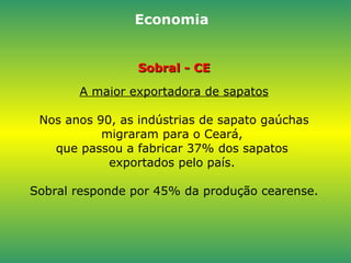 Sobral - CE A maior exportadora de sapatos Nos anos 90, as indústrias de sapato gaúchas migraram para o Ceará,  que passou a fabricar 37% dos sapatos  exportados pelo país.  Sobral responde por 45% da produção cearense. Economia 