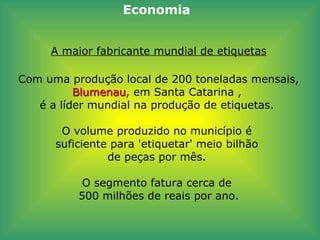 A maior fabricante mundial de etiquetas Com uma produção local de 200 toneladas mensais,  Blumenau , em Santa Catarina ,  é a líder mundial na produção de etiquetas.  O volume produzido no município é  suficiente para 'etiquetar' meio bilhão  de peças por mês.  O segmento fatura cerca de  500 milhões de reais por ano. Economia 