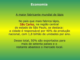 A maior fabricante mundial de lápis No país que mais fabrica lápis,  São Carlos , na região central  do estado de São Paulo, se destaca:  a cidade é responsável por 40% da produção nacional, com 1,8 bilhão de unidades por ano.  Desse total, 50% são exportados para  mais de setenta países e o  restante abastece o mercado local. Economia 