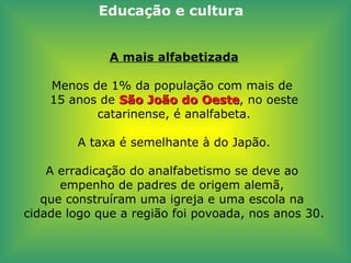 A mais alfabetizada Menos de 1% da população com mais de  15 anos de  São João do Oeste , no oeste catarinense, é analfabeta.   A taxa é semelhante à do Japão.   A erradicação do analfabetismo se deve ao  empenho de padres de origem alemã,  que construíram uma igreja e uma escola na  cidade logo que a região foi povoada, nos anos 30. Educação e cultura 