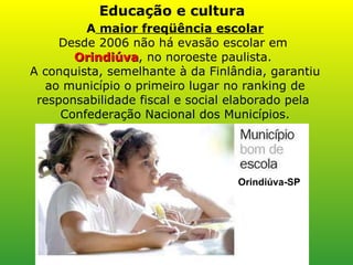 A  maior freqüência escolar Desde 2006 não há evasão escolar em  Orindiúva , no noroeste paulista.  A conquista, semelhante à da Finlândia, garantiu ao município o primeiro lugar no ranking de responsabilidade fiscal e social elaborado pela  Confederação Nacional dos Municípios. Educação e cultura Orindiúva-SP 