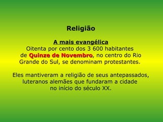 Religião A mais evangélica Oitenta por cento dos 3 600 habitantes  de  Quinze de Novembro , no centro do Rio Grande do Sul, se denominam protestantes.  Eles mantiveram a religião de seus antepassados, luteranos alemães que fundaram a cidade  no início do século XX. 