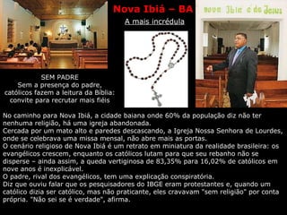 Nova Ibiá – BA   A mais incrédula SEM PADRE Sem a presença do padre, católicos fazem a leitura da Bíblia: convite para recrutar mais fiéis No caminho para Nova Ibiá, a cidade baiana onde 60% da população diz não ter nenhuma religião, há uma igreja abandonada.  Cercada por um mato alto e paredes descascando, a Igreja Nossa Senhora de Lourdes, onde se celebrava uma missa mensal, não abre mais as portas.  O cenário religioso de Nova Ibiá é um retrato em miniatura da realidade brasileira: os evangélicos crescem, enquanto os católicos lutam para que seu rebanho não se disperse – ainda assim, a queda vertiginosa de 83,35% para 16,02% de católicos em nove anos é inexplicável.  O padre, rival dos evangélicos, tem uma explicação conspiratória.  Diz que ouviu falar que os pesquisadores do IBGE eram protestantes e, quando um católico dizia ser católico, mas não praticante, eles cravavam "sem religião" por conta própria. "Não sei se é verdade", afirma.  
