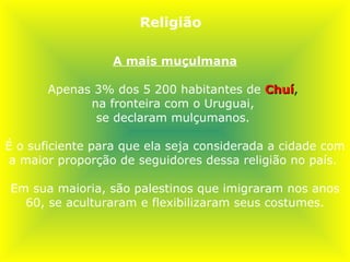 A mais muçulmana Apenas 3% dos 5 200 habitantes de   Chuí ,  na fronteira com o Uruguai,  se declaram mulçumanos.  É o suficiente para que ela seja considerada a cidade com a maior proporção de seguidores dessa religião no país.  Em sua maioria, são palestinos que imigraram nos anos 60, se aculturaram e flexibilizaram seus costumes. Religião 