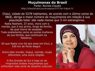 Muçulmanas do Brasil Fonte: Revista Claudia http://claudia .abril.com.br/materias/2737/?sh=31&cnl=31    Chauí, cidade de 5278 habitantes, de acordo com o último censo do IBGE, abriga o maior número de muçulmanos em relação à sua população total: são nada menos que 3 mil estrangeiros.   Nadia Nasharti, 37 anos, mora com o marido, que é seu primo, longe da família, da qual morre de saudade.  Tudo exatamente como as outras mulheres de sua família, que continuam na Palestina.  Só que Nadia vive há seis anos em Chuí, a 530 km de Porto Alegre.  Outro lado mundo; língua, comida, roupa diferentes; uma outra religião.  O Rio Grande do Sul é hoje lar de imigrantes árabes muçulmanas que enfrentam toda sorte de desafios culturais. 