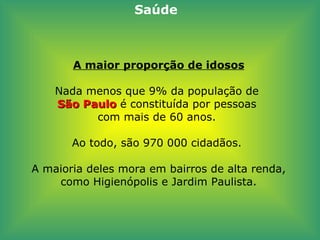 A maior proporção de idosos Nada menos que 9% da população de  São Paulo  é constituída por pessoas  com mais de 60 anos.  Ao todo, são 970 000 cidadãos.  A maioria deles mora em bairros de alta renda, como Higienópolis e Jardim Paulista. Saúde 
