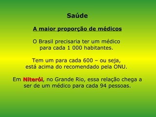 Saúde A maior proporção de médicos O Brasil precisaria ter um médico  para cada 1 000 habitantes.  Tem um para cada 600 – ou seja,  está acima do recomendado pela ONU.  Em  Niterói , no Grande Rio, essa relação chega a ser de um médico para cada 94 pessoas. 