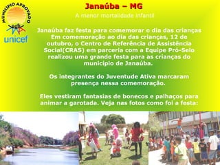 Janaúba – MG   A menor mortalidade infantil Janaúba faz festa para comemorar o dia das crianças Em comemoração ao dia das crianças, 12 de outubro, o Centro de Referência de Assistência Social(CRAS) em parceria com a Equipe Pró-Selo realizou uma grande festa para as crianças do município de Janaúba.  Os integrantes do Juventude Ativa marcaram presença nessa comemoração.  Eles vestiram fantasias de bonecos e palhaços para animar a garotada. Veja nas fotos como foi a festa: 