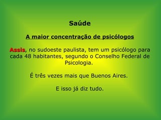 Saúde A maior concentração de psicólogos Assis , no sudoeste paulista, tem um psicólogo para cada 48 habitantes, segundo o Conselho Federal de Psicologia.  É três vezes mais que Buenos Aires.  E isso já diz tudo. 